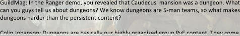 GuildMag: In the Ranger demo, you revealed that Caudecus' mansion was a dungeon. What can you guys tell us about dungeons? We know dungeons are 5-man teams, so what makes dungeons harder than the persistent content?  Colin Johanson: Dungeons are basically our highly organized group PvE content. They come