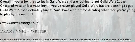 Overall if you enjoy the stories in Guild Wars and are looking to get Guild Wars 2, then Ghosts of Ascalon is a must buy. If you've never played Guild Wars but are planning to get Guild Wars 2, then definitely buy it. You'll have a hard rme deciding what race you're going to play by the end of it. Free Runner's rating 8/10  draxynnic - writer I have a tendency to keep my expectarons low when starrng a book that's set in a game