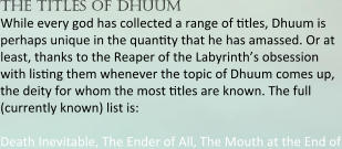 the titles of dhuum While every god has collected a range of mtles, Dhuum is perhaps unique in the quanmty that he has amassed. Or at least, thanks to the Reaper of the Labyrinth’s obsession with lismng them whenever the topic of Dhuum comes up, the deity for whom the most mtles are known. The full (currently known) list is:  Death Inevitable, The Ender of All, The Mouth at the End of