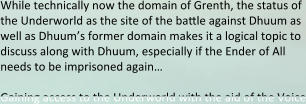 While technically now the domain of Grenth, the status of the Underworld as the site of the battle against Dhuum as well as Dhuum’s former domain makes it a logical topic to discuss along with Dhuum, especially if the Ender of All needs to be imprisoned again…  Gaining access to the Underworld with the aid of the Voice