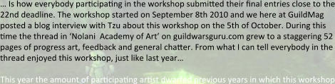 … Is how everybody participating in the workshop submitted their final entries close to the 22nd deadline. The workshop started on September 8th 2010 and we here at GuildMag posted a blog interview with Tzu about this workshop on the 5th of October. During this time the thread in ‘Nolani  Academy of Art’ on guildwarsguru.com grew to a staggering 52 pages of progress art, feedback and general chatter. From what I can tell everybody in the thread enjoyed this workshop, just like last year…  This year the amount of participating artist dwarfed previous years in which this workshop