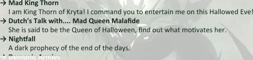 → Mad King Thorn I am King Thorn of Kryta! I command you to entertain me on this Hallowed Eve! → Dutch's Talk with.... Mad Queen Malafide She is said to be the Queen of Halloween, find out what motivates her. → Nightfall A dark prophecy of the end of the days.  → Demonic Armies