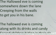 The Hallowed eve is coming  somewhere down the lane  Creeping from the walls  to get you in his bane.  The hallowed eve is coming along with its drinks and candy Scared children hiding in their closet