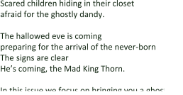 Scared children hiding in their closet  afraid for the ghostly dandy.  The hallowed eve is coming preparing for the arrival of the never-born The signs are clear He’s coming, the Mad King Thorn.  In this issue we focus on bringing you a ghostly ex