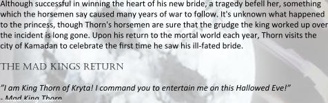 Although successful in winning the heart of his new bride, a tragedy befell her, something which the horsemen say caused many years of war to follow. It's unknown what happened to the princess, though Thorn's horsemen are sure that the grudge the king worked up over the incident is long gone. Upon his return to the mortal world each year, Thorn visits the city of Kamadan to celebrate the nrst nme he saw his ill-fated bride.  the mad kings return  ”I am King Thorn of Kryta! I command you to entertain me on this Hallowed Eve!” - Mad King Thorn