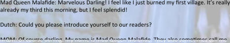 Mad Queen Malafide: Marvelous Darling! I feel like I just burned my first village. It’s really already my third this morning, but I feel splendid!  Dutch: Could you please introduce yourself to our readers?  MQM: Of course darling. My name is Mad Queen Malafide. They also sometimes call me
