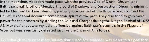 In the mean:me, Abaddon made pacts with the previous God of Death, Dhuum, and Balthazar’s half-brother, Menzies, the Lord of Shadows and Destruc:on. Dhuum’s minions, led by Menzies' Darkness demons, par:ally took control of the Underworld, stormed the Hall of Heroes and devoured some heroic spirits of the past. They also tried to gain more power for their masters by stealing the Celes:al Charges during the Dragon Fes:val of 1072 AE. Menzies’ shadow army led an offensive against Balthazar’s eternals in the Fissure of Woe, but was eventually defeated just like the Ender of All’s forces.  Even though there were more failures than successes, Abaddon was closer to his goal than