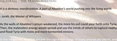 nigthfall – the transformation:  It is a demonic manifesta:on. A part of Abaddon's world pushing into the living world.  - Jurah, the Master of Whispers  As the walls of Abaddon’s prison weakened, the more his evil could pour forth onto Tyria. Then, the malevolent energy would spread and use the minds of others to rupture reality and :ood Tyria with more and more tormented minions.  In the mean:me, Abaddon dreamt the nigh:allen visage of every area on the planet, and